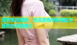 探索蜜桃视频：高清流畅观影与社交互动的完美结合