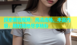 探索蜜桃视频：高清流畅，丰富内容，随时随地尽享精彩