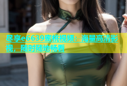 尽享e6639蜜桃视频：海量高清影视，随时随地畅看