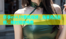 尽享e6639蜜桃视频：海量高清影视，随时随地畅看