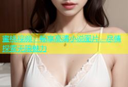 蜜桃视频：畅享高清小说图片，尽情探索无限魅力