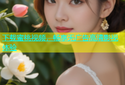 下载蜜桃视频，畅享无广告高清影视体验