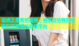 动感之星蜜桃视频：畅享激情舞蹈与精彩短视频的最佳平台