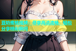 豆奶蜜桃视频：尽享高清流畅，轻松分享精彩瞬间
