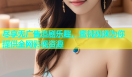 尽享无广告追剧乐趣，蜜桃视频为你提供全网影视资源