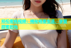 邓伦蜜桃视频：揭秘明星生活，享受甜蜜时光