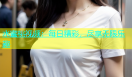 水蜜桃视频：每日精彩，尽享无限乐趣