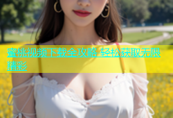 蜜桃视频下载全攻略 轻松获取无限精彩
