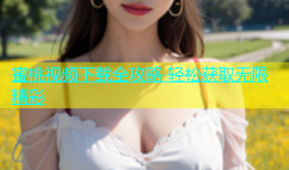 蜜桃视频下载全攻略 轻松获取无限精彩