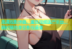 高清观影神器，蜜桃视频国产平台，随时随地享受影视盛宴