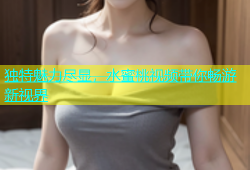 独特魅力尽显，水蜜桃视频带你畅游新视界