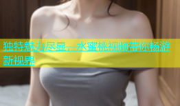 独特魅力尽显，水蜜桃视频带你畅游新视界