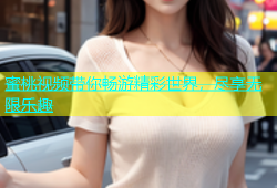 蜜桃视频带你畅游精彩世界，尽享无限乐趣