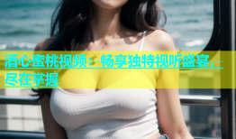 酒心蜜桃视频：畅享独特视听盛宴，尽在掌握