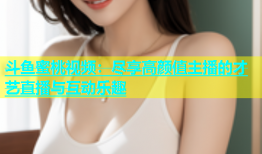 斗鱼蜜桃视频：尽享高颜值主播的才艺直播与互动乐趣
