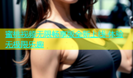 蜜桃视频无限畅享版全新上线 体验无极限乐趣