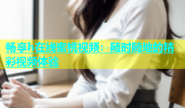 畅享h在线蜜桃视频：随时随地的精彩视频体验