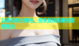 以嘉伦哄小蜜桃，尽享互动乐趣与甜蜜时光