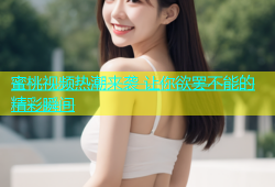蜜桃视频热潮来袭 让你欲罢不能的精彩瞬间