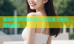 蜜桃视频热潮来袭 让你欲罢不能的精彩瞬间