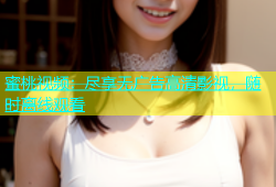蜜桃视频：尽享无广告高清影视，随时离线观看