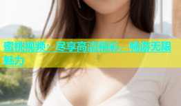 蜜桃视频：尽享高清精彩，畅游无限魅力