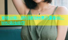 蜜桃视频：随时随地畅享海量影视，轻松离线缓存