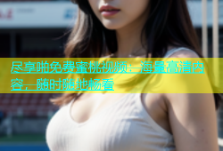 尽享啪免费蜜桃视频：海量高清内容，随时随地畅看