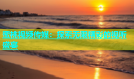 蜜桃视频传媒：探索无限精彩的视听盛宴