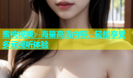 蜜桃视频：海量高清内容，轻松享受多元视听体验