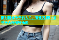 随时随地免费看大片，蜜桃视频让你畅享无限观影乐趣