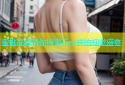 蜜桃视频带你探索不一样的视觉盛宴