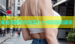 蜜桃视频带你探索不一样的视觉盛宴