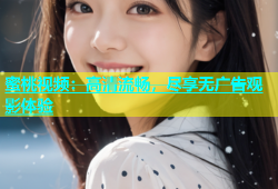 蜜桃视频：高清流畅，尽享无广告观影体验