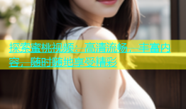 探索蜜桃视频：高清流畅，丰富内容，随时随地享受精彩
