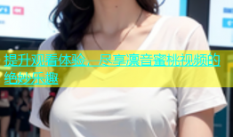 提升观看体验，尽享凛音蜜桃视频的绝妙乐趣
