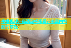 蜜桃视频：高清流畅观看，丰富内容随时享受