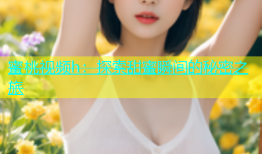 蜜桃视频h：探索甜蜜瞬间的秘密之旅