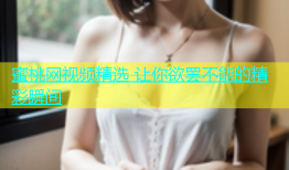 蜜桃网视频精选 让你欲罢不能的精彩瞬间