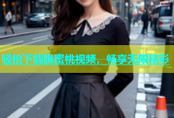 轻松下载脆蜜桃视频，畅享无限精彩