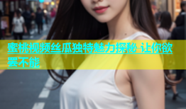 蜜桃视频丝瓜独特魅力探秘 让你欲罢不能