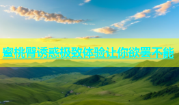 蜜桃臀诱惑极致体验让你欲罢不能