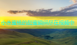 小水蜜桃的甜蜜瞬间尽在视频中