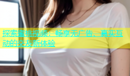 探索蜜桃视频：畅享无广告、真实互动的交友新体验