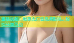 蜜桃视频：畅享无广告高清影视，轻松分享互动