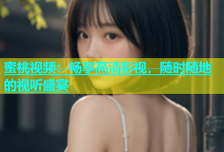 蜜桃视频：畅享高清影视，随时随地的视听盛宴