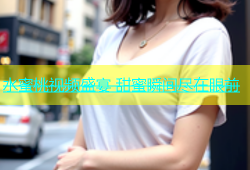 水蜜桃视频盛宴 甜蜜瞬间尽在眼前