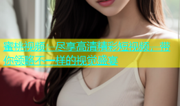 蜜桃视频：尽享高清精彩短视频，带你领略不一样的视觉盛宴
