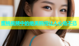 蜜桃视频中的绝美瞬间让人心动不已