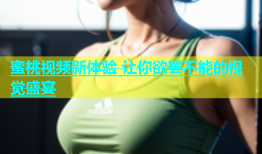 蜜桃视频新体验 让你欲罢不能的视觉盛宴